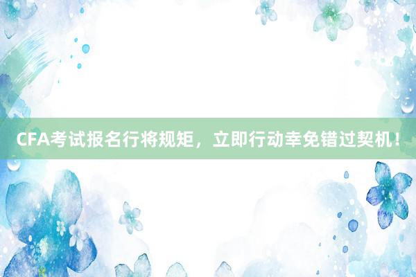 CFA考试报名行将规矩，立即行动幸免错过契机！