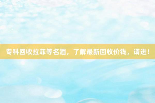 专科回收拉菲等名酒，了解最新回收价钱，请进！