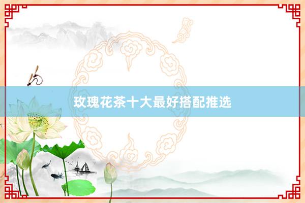 玫瑰花茶十大最好搭配推选